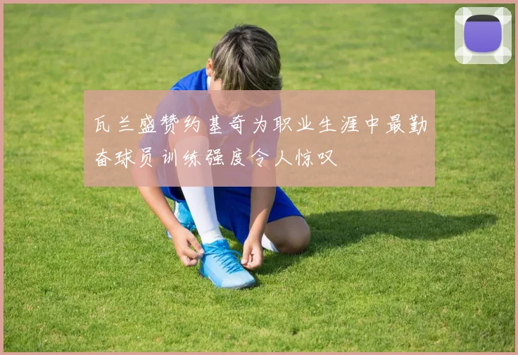 瓦兰盛赞约基奇为职业生涯中最勤奋球员训练强度令人惊叹
