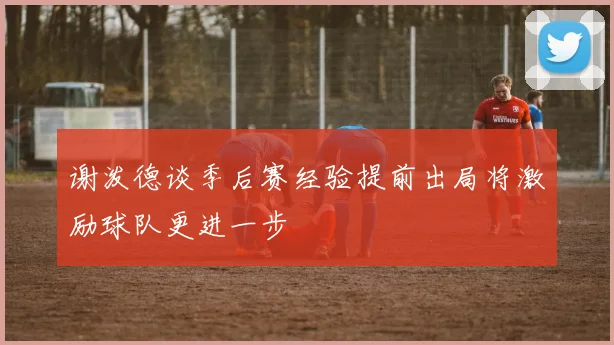 谢泼德谈季后赛经验提前出局将激励球队更进一步