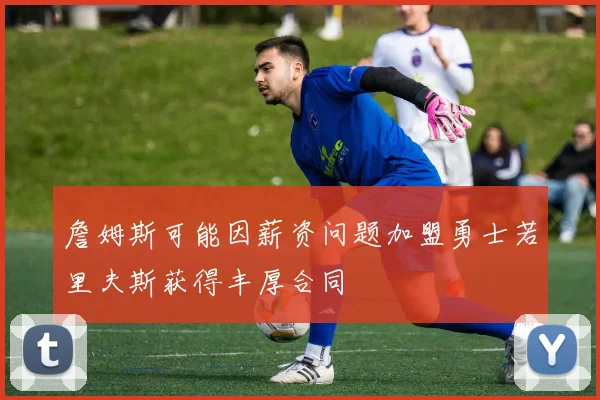 詹姆斯可能因薪资问题加盟勇士若里夫斯获得丰厚合同