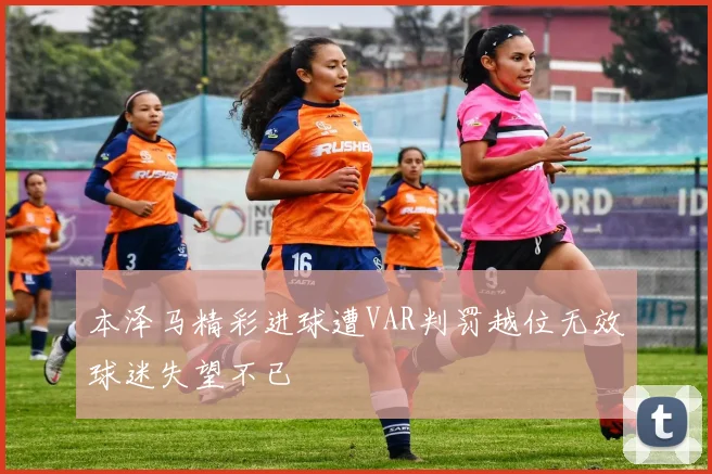 本泽马精彩进球遭VAR判罚越位无效球迷失望不已