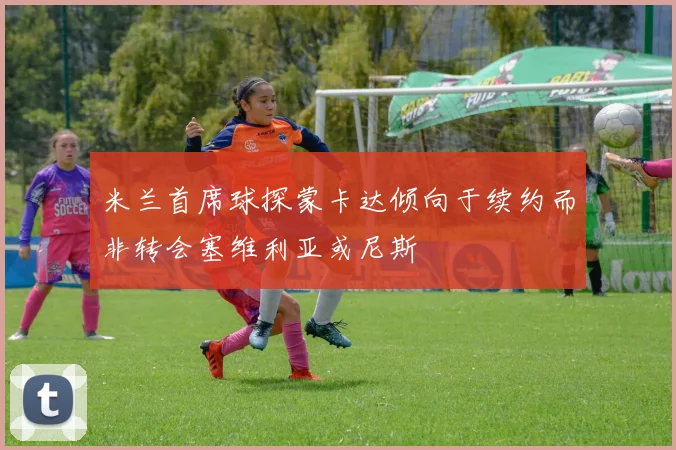 米兰首席球探蒙卡达倾向于续约而非转会塞维利亚或尼斯