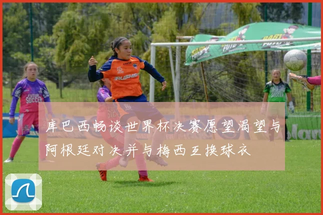 库巴西畅谈世界杯决赛愿望渴望与阿根廷对决并与梅西互换球衣
