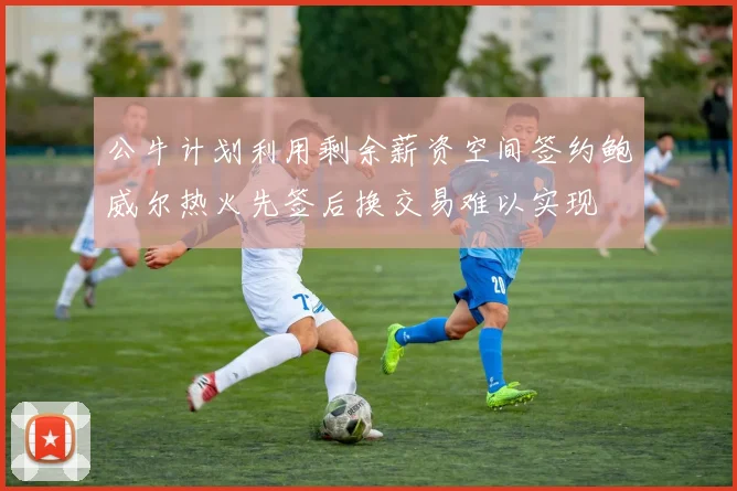 公牛计划利用剩余薪资空间签约鲍威尔热火先签后换交易难以实现