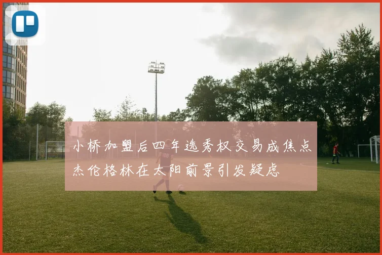 小桥加盟后四年选秀权交易成焦点杰伦格林在太阳前景引发疑虑