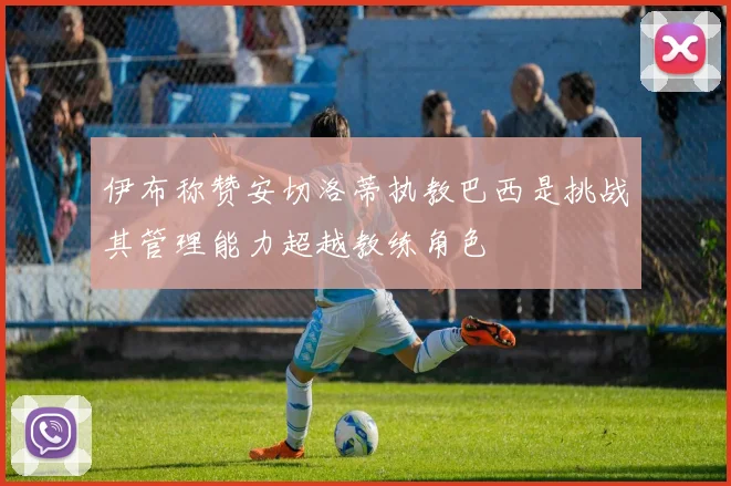 伊布称赞安切洛蒂执教巴西是挑战其管理能力超越教练角色