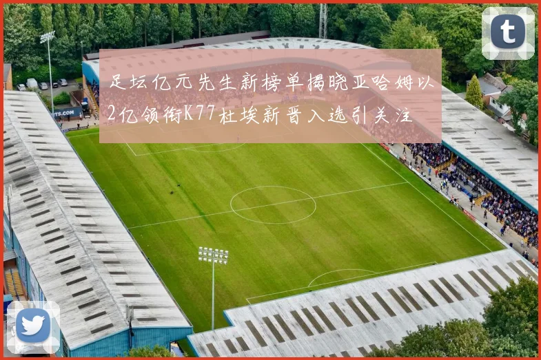 足坛亿元先生新榜单揭晓亚哈姆以2亿领衔K77杜埃新晋入选引关注