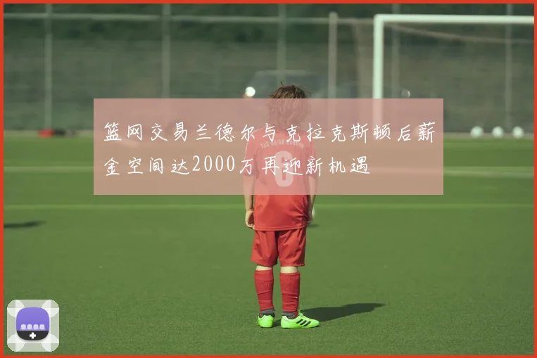 篮网交易兰德尔与克拉克斯顿后薪金空间达2000万再迎新机遇