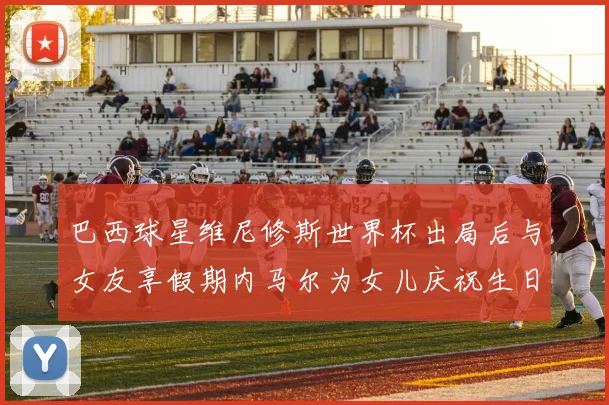 巴西球星维尼修斯世界杯出局后与女友享假期内马尔为女儿庆祝生日