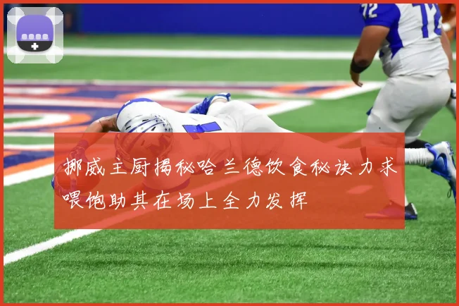 挪威主厨揭秘哈兰德饮食秘诀力求喂饱助其在场上全力发挥