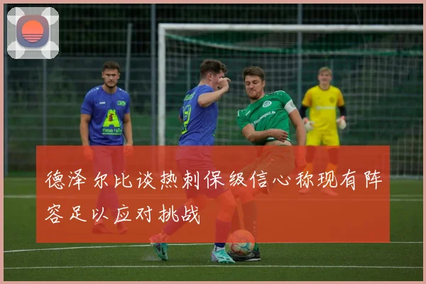 德泽尔比谈热刺保级信心称现有阵容足以应对挑战